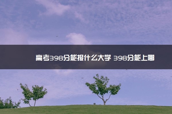 高考398分能报什么大学 398分能上哪些院校