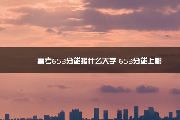 高考653分能报什么大学 653分能上哪些院校