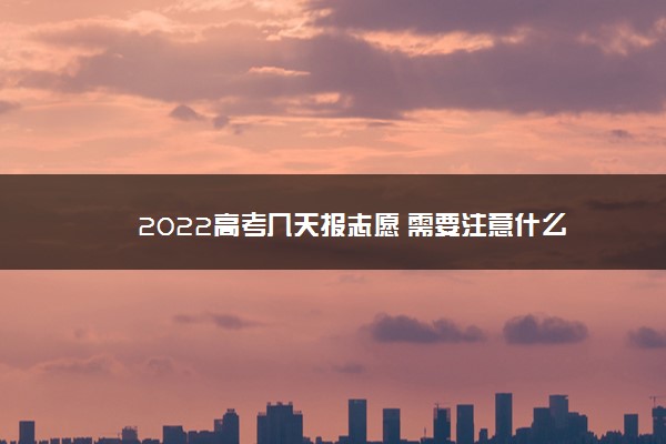 2022高考几天报志愿 需要注意什么