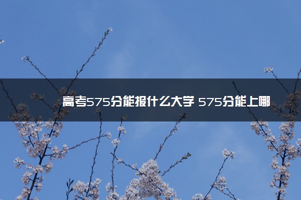 高考575分能报什么大学 575分能上哪些院校