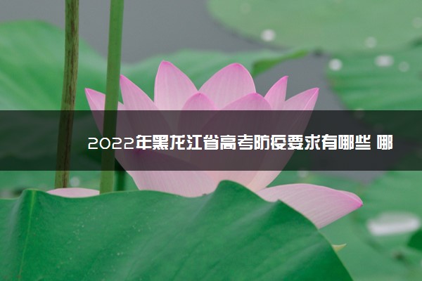 2022年黑龙江省高考防疫要求有哪些 哪些方面需要注意