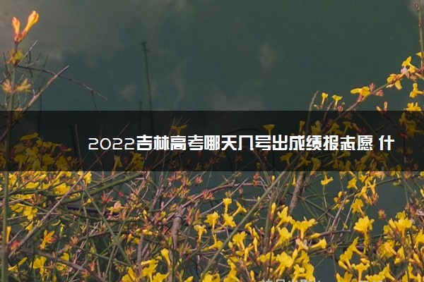 2022吉林高考哪天几号出成绩报志愿 什么时候查分填志愿