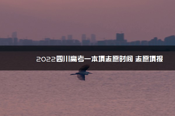 2022四川高考一本填志愿时间 志愿填报截止时间