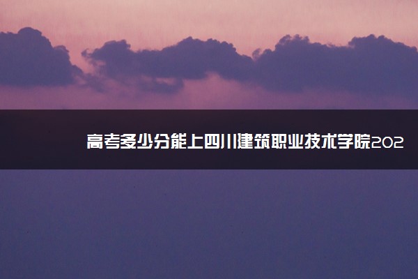 高考多少分能上四川建筑职业技术学院2021录取分数线是多少