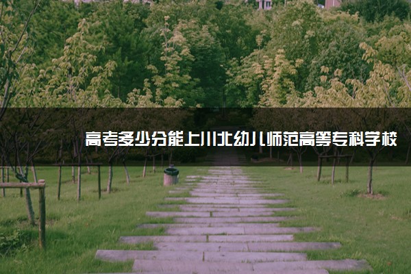 高考多少分能上川北幼儿师范高等专科学校 2021录取分数线是多少