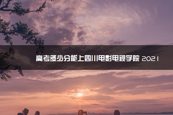 高考多少分能上四川电影电视学院 2021录取分数线是多少