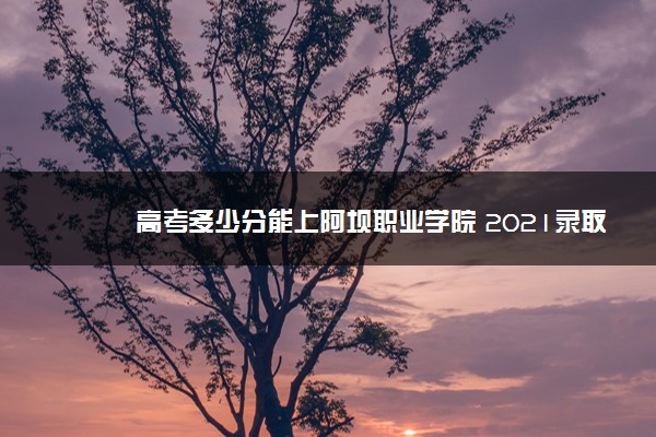 高考多少分能上阿坝职业学院 2021录取分数线是多少