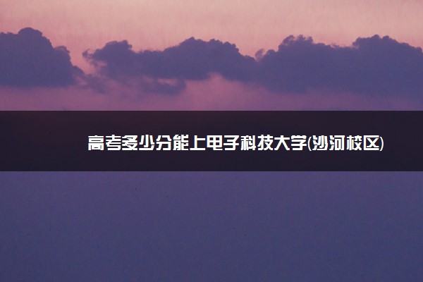 高考多少分能上电子科技大学(沙河校区) 2021录取分数线是多少