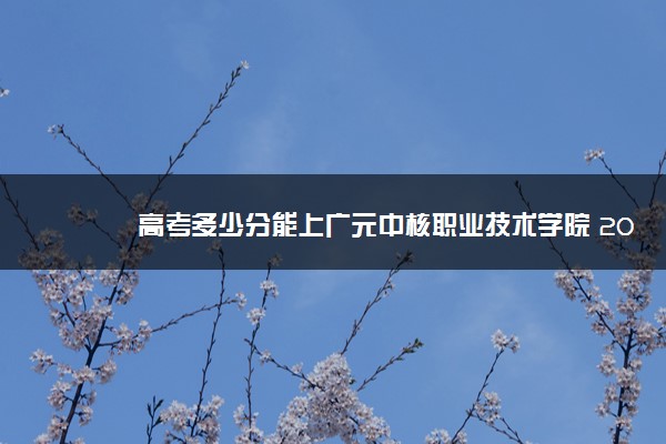 高考多少分能上广元中核职业技术学院 2021录取分数线是多少