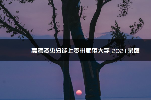 高考多少分能上贵州师范大学 2021录取分数线是多少