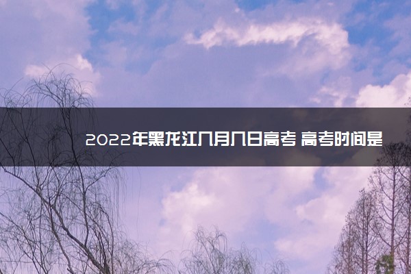 2022年黑龙江几月几日高考 高考时间是什么时候