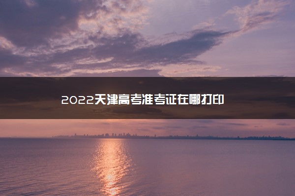 2022天津高考准考证在哪打印