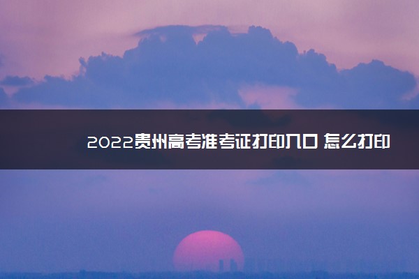 2022贵州高考准考证打印入口 怎么打印