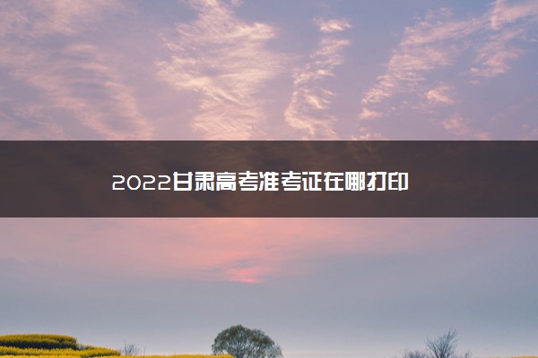 2022甘肃高考准考证在哪打印