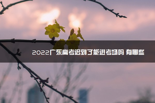 2022广东高考迟到了能进考场吗 有哪些注意事项