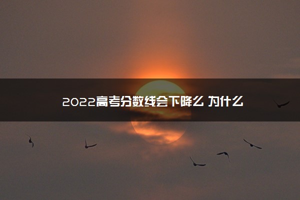 2022高考分数线会下降么 为什么