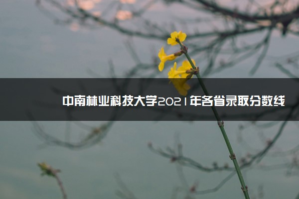 中南林业科技大学2021年各省录取分数线及专业分数线 文理科最低位次是多少