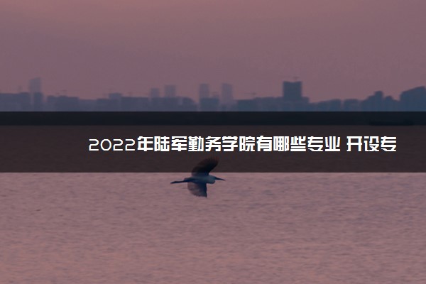 2022年陆军勤务学院有哪些专业 开设专业名单