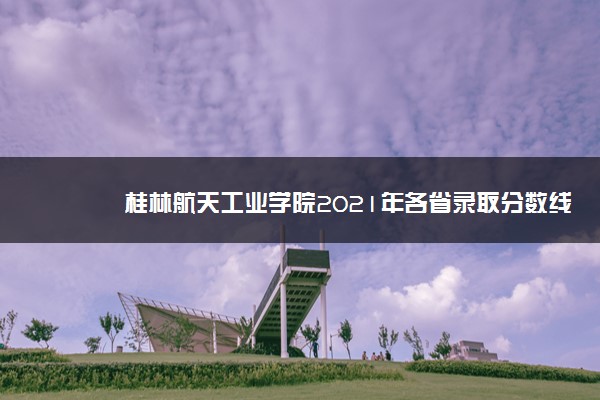 桂林航天工业学院2021年各省录取分数线及专业分数线 文理科最低位次是多少
