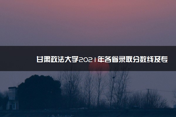 甘肃政法大学2021年各省录取分数线及专业分数线 文理科最低位次是多少