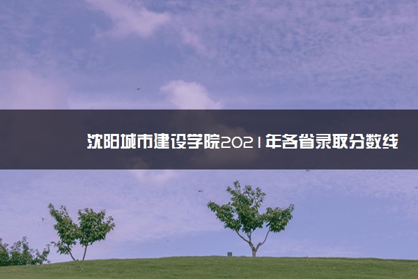 沈阳城市建设学院2021年各省录取分数线及专业分数线 文理科最低位次是多少