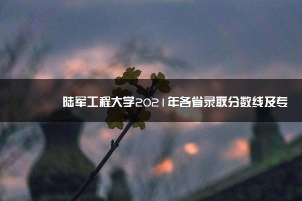 陆军工程大学2021年各省录取分数线及专业分数线 文理科最低位次是多少