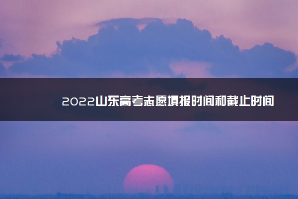 2022山东高考志愿填报时间和截止时间 几号结束