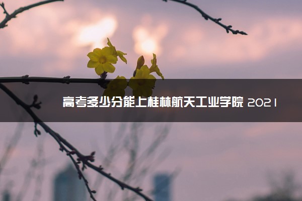 高考多少分能上桂林航天工业学院 2021录取分数线是多少