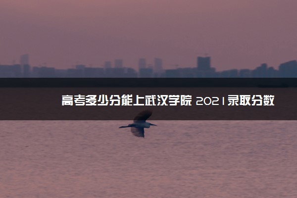 高考多少分能上武汉学院 2021录取分数线是多少