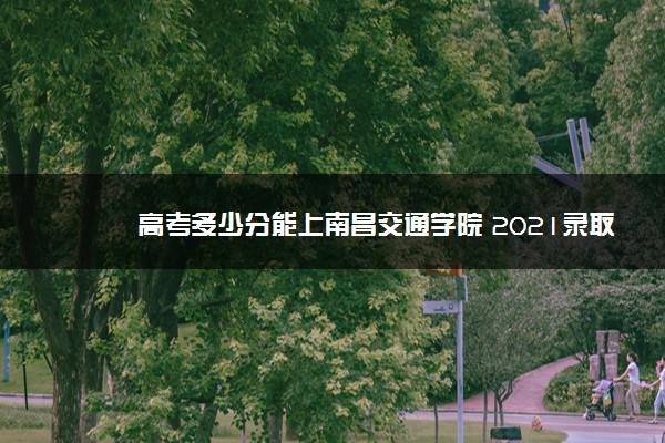 高考多少分能上南昌交通学院 2021录取分数线是多少