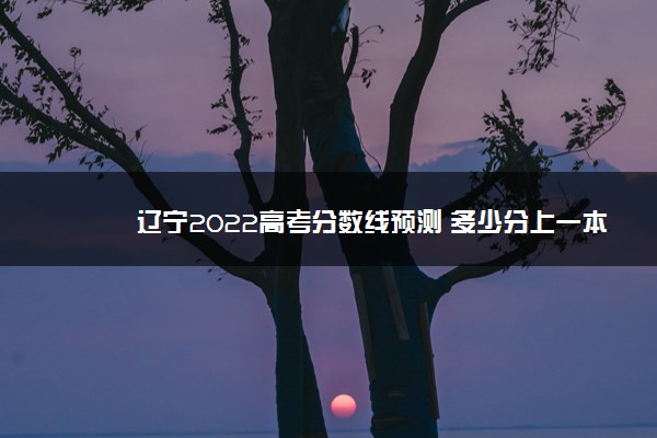 辽宁2022高考分数线预测 多少分上一本