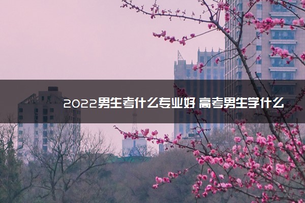 2022男生考什么专业好 高考男生学什么好