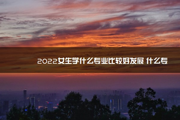 2022女生学什么专业比较好发展 什么专业前景好