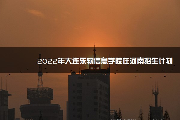 2022年大连东软信息学院在河南招生计划及招生人数 都招什么专业