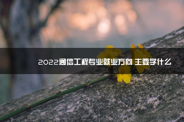 2022通信工程专业就业方向 主要学什么