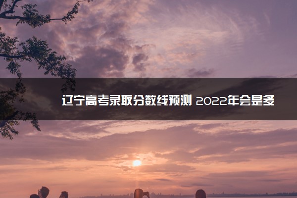辽宁高考录取分数线预测 2022年会是多少