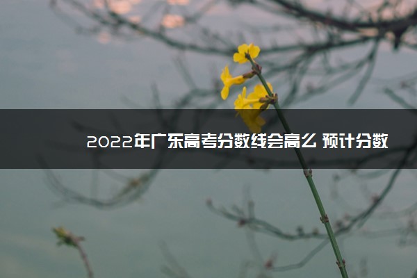 2022年广东高考分数线会高么 预计分数线是多少