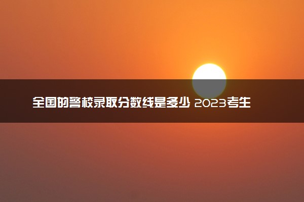 全国的警校录取分数线是多少 2023考生参考