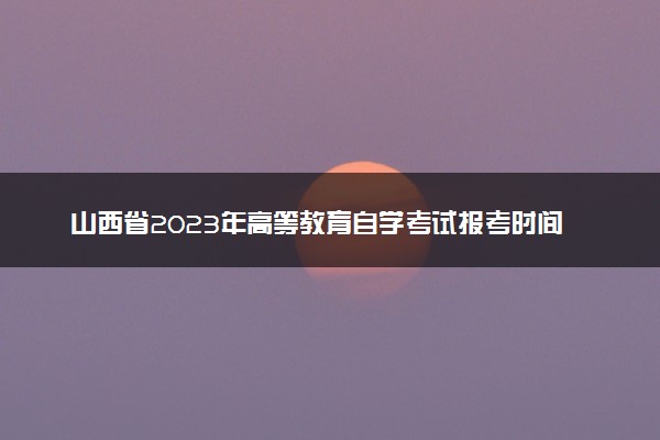 山西省2023年高等教育自学考试报考时间 有什么注意事项