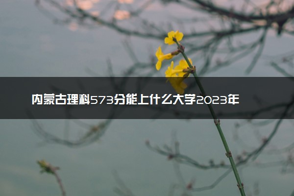 内蒙古理科573分能上什么大学2023年？附高考五百七十三分可以报考的学校