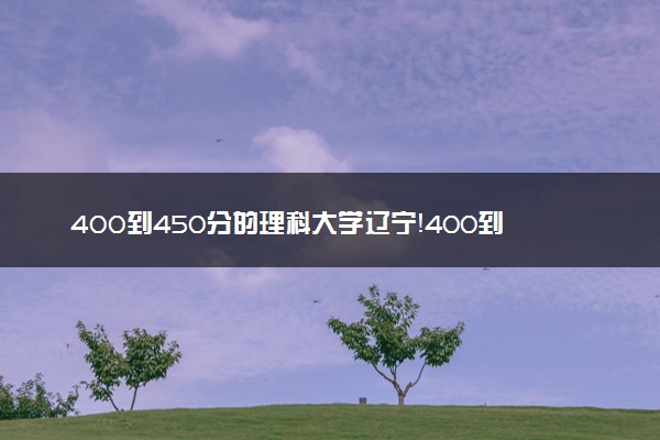 400到450分的理科大学辽宁！400到450分的公办二本大学（2023参考）