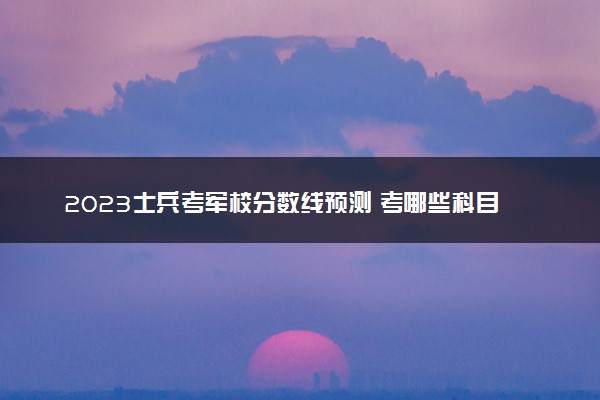 2023士兵考军校分数线预测 考哪些科目