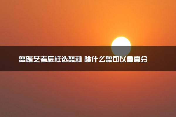 舞蹈艺考怎样选舞种 跳什么舞可以拿高分