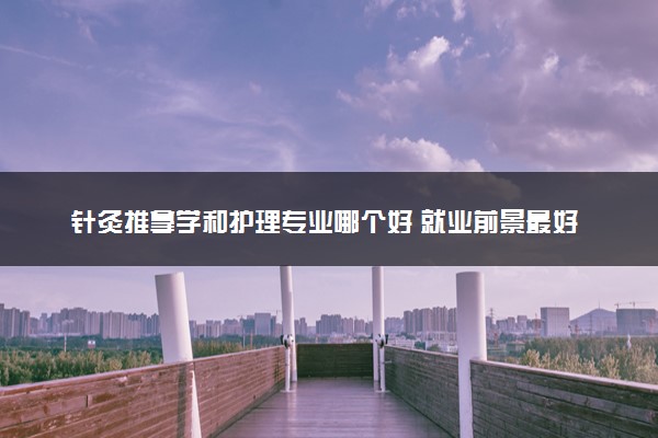 针灸推拿学和护理专业哪个好 就业前景最好的是哪个