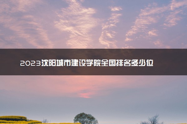 2023沈阳城市建设学院全国排名多少位 国内第几名