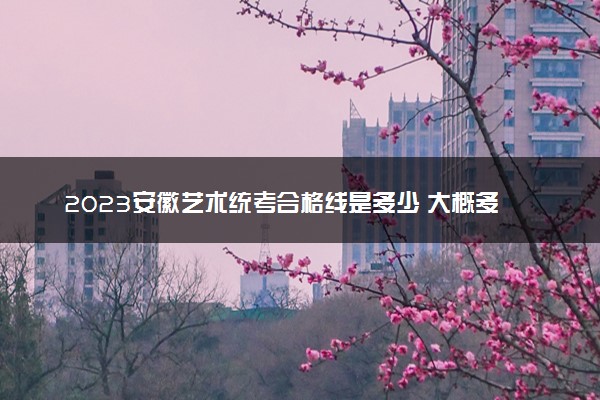 2023安徽艺术统考合格线是多少 大概多少分及格