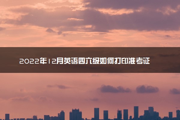 2022年12月英语四六级如何打印准考证