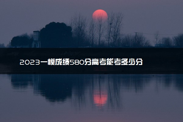 2023一模成绩580分高考能考多少分 能上重点大学吗