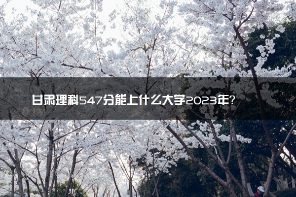 甘肃理科547分能上什么大学2023年？附高考五百四十七分可以报考的学校