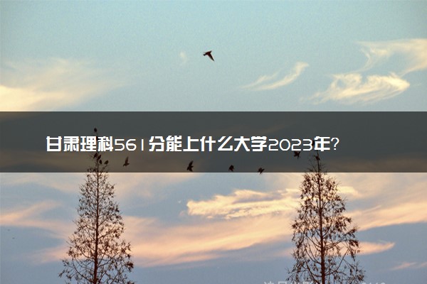 甘肃理科561分能上什么大学2023年？附高考五百六十一分可以报考的学校